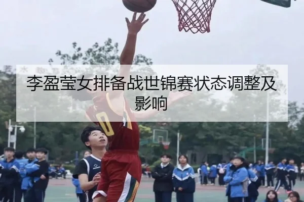 李盈莹女排备战世锦赛状态调整及影响